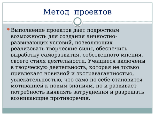 Метод  проектов Выполнение проектов дает подросткам возможность для создания личностно-развивающих условий, позволяющих реализовать творческие силы, обеспечить выработку саморазвития, собственного мнения, своего стиля деятельности. Учащиеся включены в творческую деятельность, которая не только привлекает новизной и экстравагантностью, увлекательностью, что само по себе становится мотивацией к новым знаниям, но и развивает потребность выявлять затруднения и разрешать возникающие противоречия. 