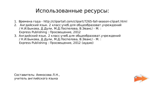 Использованные ресурсы : Времена года - http://clipartall.com/clipart/7265-fall-season-clipart.html 2. A нгдийский язык . 2  класс : учеб.для общеобразоват.учреждений   / H. И.Быкова, Д.Дули, М.Д.Поспелова, В.Эванс / - M. :  Express Publishing : П poc вещение , 2012 3. A нгдийский язык . 2  класс : учеб.для общеобразоват.учреждений   / H. И.Быкова, Д.Дули, М.Д.Поспелова, В.Эванс / - M. :  Express Publishing : П poc вещение , 2012 (аудио) Составитель : Аммосова Л.Н., учитель английского языка 