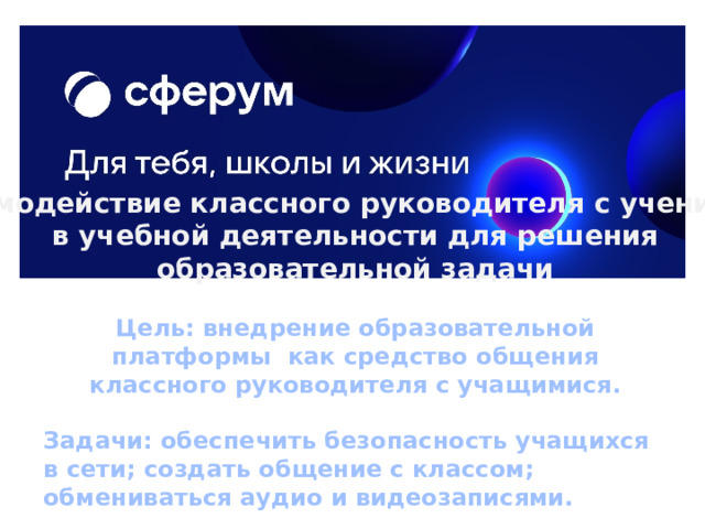 Взаимодействие классного руководителя с учениками  в учебной деятельности для решения образовательной задачи Цель: внедрение образовательной платформы как средство общения классного руководителя с учащимися.  Задачи: обеспечить безопасность учащихся в сети; создать общение с классом; обмениваться аудио и видеозаписями.  