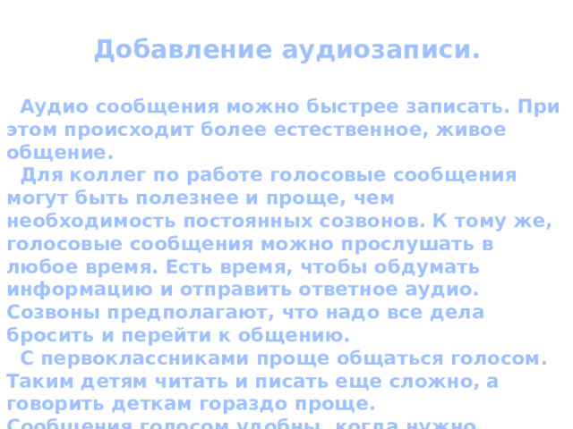 Добавление аудиозаписи.   Аудио сообщения можно быстрее записать. При этом происходит более естественное, живое общение.  Для коллег по работе голосовые сообщения могут быть полезнее и проще, чем необходимость постоянных созвонов. К тому же, голосовые сообщения можно прослушать в любое время. Есть время, чтобы обдумать информацию и отправить ответное аудио. Созвоны предполагают, что надо все дела бросить и перейти к общению.  С первоклассниками проще общаться голосом. Таким детям читать и писать еще сложно, а говорить деткам гораздо проще. Сообщения голосом удобны, когда нужно объяснить или рас-сказать что-то объемное, а звонить по разным причинам неудоб-но. 