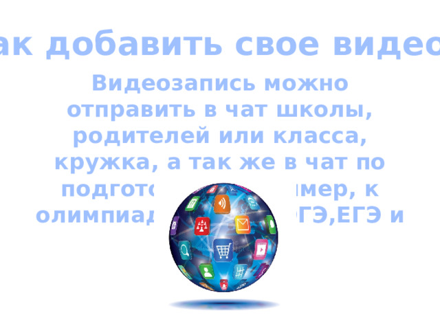 Как добавить свое видео ? Видеозапись можно отправить в чат школы, родителей или класса, кружка, а так же в чат по подготовки, например, к олимпиадам, ВПР, ОГЭ,ЕГЭ и так далее 