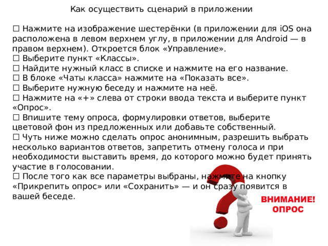 Как осуществить сценарий в приложении ☐ Нажмите на изображение шестерёнки (в приложении для iOS она расположена в левом верхнем углу, в приложении для Android — в правом верхнем). Откроется блок «Управление». ☐ Выберите пункт «Классы». ☐ Найдите нужный класс в списке и нажмите на его название. ☐ В блоке «Чаты класса» нажмите на «Показать все». ☐ Выберите нужную беседу и нажмите на неё. ☐ Нажмите на «+» слева от строки ввода текста и выберите пункт «Опрос». ☐ Впишите тему опроса, формулировки ответов, выберите цветовой фон из предложенных или добавьте собственный. ☐ Чуть ниже можно сделать опрос анонимным, разрешить выбрать несколько вариантов ответов, запретить отмену голоса и при необходимости выставить время, до которого можно будет принять участие в голосовании. ☐ После того как все параметры выбраны, нажмите на кнопку «Прикрепить опрос» или «Сохранить» — и он сразу появится в вашей беседе. 