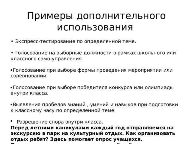 Примеры дополнительного использования • Экспресс-тестирование по определенной теме. • Голосование на выборные должности в рамках школьного или классного само-управления  Голосование при выборе формы проведения мероприятии или соревновании.  Голосование при выборе победителя конкурса или олимпиады внутри класса.  Выявления пробелов знаний , умений и навыков при подготовки к классному часу по определенной теме. Разрешение спора внутри класса. Перед летними каникулами каждый год отправляемся на экскурсию в парк на культурный отдых. Как организовать отдых ребят? Здесь помогает опрос учащихся. Предлагаем несколько вариантов, выбор большинства преобладает в выборе формы проведения. 