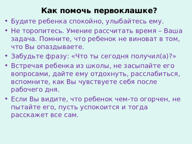 Как помочь первоклашке? Будите ребенка спокойно, улыбайтесь ему. Не торопитесь. Умение рассчитать время – Ваша задача. Помните, что ребенок не виноват в том, что Вы опаздываете. Забудьте фразу: «Что ты сегодня получил(а)?» Встречая ребенка из школы, не засыпайте его вопросами, дайте ему отдохнуть, расслабиться, вспомните, как Вы чувствуете себя после рабочего дня. Если Вы видите, что ребенок чем-то огорчен, не пытайте его, пусть успокоится и тогда расскажет все сам. 