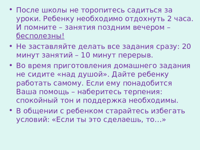 После школы не торопитесь садиться за уроки. Ребенку необходимо отдохнуть 2 часа. И помните – занятия поздним вечером – бесполезны! Не заставляйте делать все задания сразу: 20 минут занятий – 10 минут перерыв. Во время приготовления домашнего задания не сидите «над душой». Дайте ребенку работать самому. Если ему понадобится Ваша помощь – наберитесь терпения: спокойный тон и поддержка необходимы. В общении с ребенком старайтесь избегать условий: «Если ты это сделаешь, то…» 