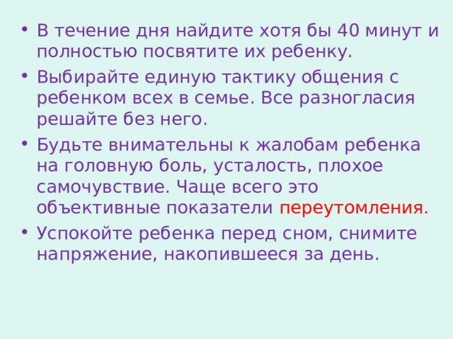 В течение дня найдите хотя бы 40 минут и полностью посвятите их ребенку. Выбирайте единую тактику общения с ребенком всех в семье. Все разногласия решайте без него. Будьте внимательны к жалобам ребенка на головную боль, усталость, плохое самочувствие. Чаще всего это объективные показатели переутомления. Успокойте ребенка перед сном, снимите напряжение, накопившееся за день. 