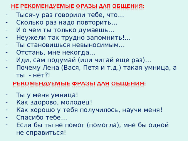 Тысячу раз говорили тебе, что… Сколько раз надо повторить… И о чем ты только думаешь… Неужели так трудно запомнить!... Ты становишься невыносимым… Отстань, мне некогда… Иди, сам подумай (или читай еще раз)… Почему Лена (Вася, Петя и т.д.) такая умница, а ты - нет?! Ты у меня умница! Как здорово, молодец! Как хорошо у тебя получилось, научи меня! Спасибо тебе… Если бы ты не помог (помогла), мне бы одной не справиться! 