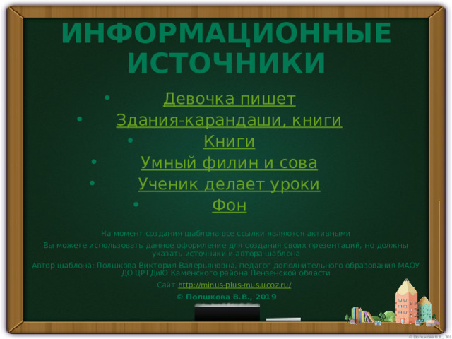 ИНФОРМАЦИОННЫЕ ИСТОЧНИКИ Девочка пишет Здания-карандаши, книги Книги Умный филин и сова Ученик делает уроки Фон На момент создания шаблона все ссылки являются активными Вы можете использовать данное оформление для создания своих презентаций, но должны указать источники и автора шаблона Автор шаблона: Полшкова Виктория Валерьяновна, педагог дополнительного образования МАОУ ДО ЦРТДиЮ Каменского района Пензенской области Сайт http://minus-plus-mus.ucoz.ru/  © Полшкова В.В., 2019 