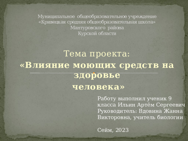 Муниципальное общеобразовательное учреждение  «Кривецкая средняя общеобразовательная школа»  Мантуровского района  Курской области Тема проекта: «Влияние моющих средств на здоровье  человека» Работу выполнил ученик 9 класса Ильин Артём Сергеевич Руководитель: Вдовина Жанна Викторовна, учитель биологии Сейм, 2023 