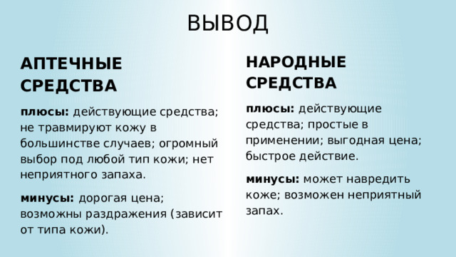 ВЫВОД НАРОДНЫЕ СРЕДСТВА плюсы: действующие средства; простые в применении; выгодная цена; быстрое действие. минусы: может навредить коже; возможен неприятный запах. АПТЕЧНЫЕ СРЕДСТВА плюсы: действующие средства; не травмируют кожу в большинстве случаев; огромный выбор под любой тип кожи; нет неприятного запаха. минусы: дорогая цена; возможны раздражения (зависит от типа кожи).  