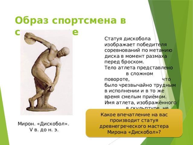 Образ спортсмена в скульптуре Статуя дискобола изображает победителя соревнований по метанию диска в момент размаха перед броском. Тело атлета представлено в сложном повороте, что было чрезвычайно трудным в исполнении и в то же время смелым приёмом. Имя атлета, изображённого в скульптуре, не сохранилось. Какое впечатление на вас производит статуя древнегреческого мастера Мирона «Дискобол»? Мирон. «Дискобол». V в. до н. э. 