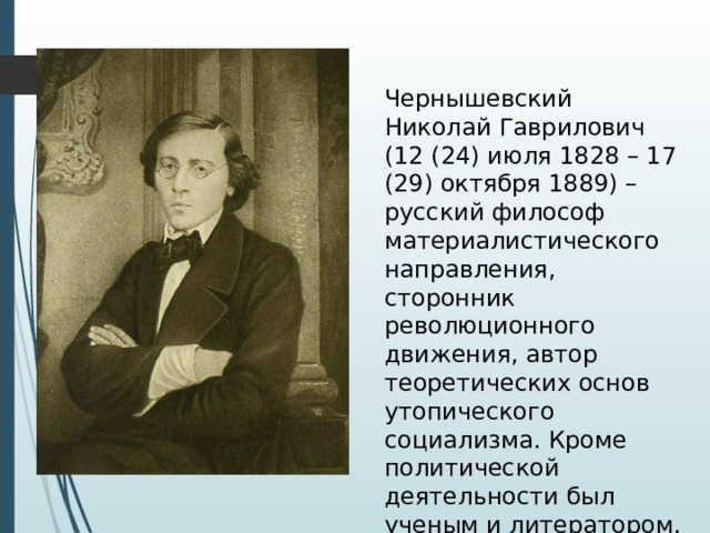 Чернышевский Николай Гаврилович (12 (24) июля 1828 – 17 (29) октября 1889) – русский философ материалистического направления, сторонник революционного движения, автор теоретических основ утопического социализма. Кроме политической деятельности был ученым и литератором. 