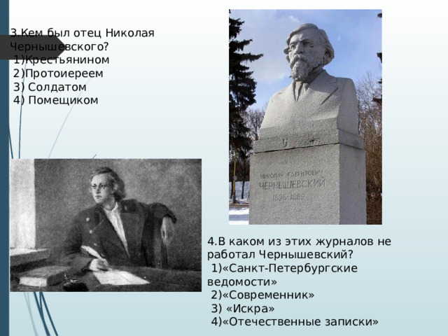 3.Кем был отец Николая Чернышевского?  1)Крестьянином  2)Протоиереем  3) Солдатом  4) Помещиком 4.В каком из этих журналов не работал Чернышевский?  1)«Санкт-Петербургские ведомости»  2)«Современник»  3) «Искра»  4)«Отечественные записки» 