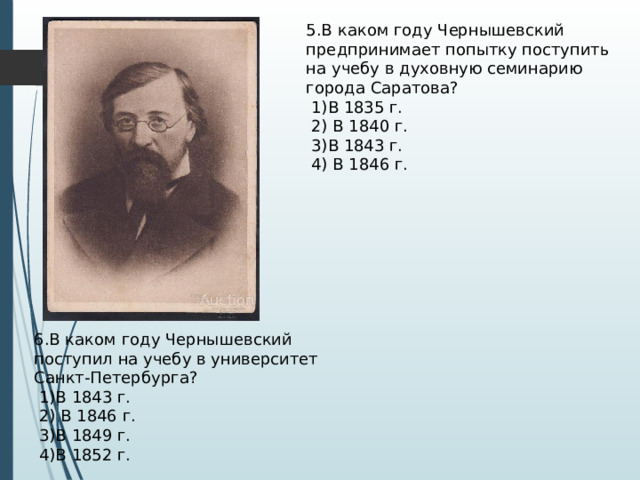 5.В каком году Чернышевский предпринимает попытку поступить на учебу в духовную семинарию города Саратова?  1)В 1835 г.  2) В 1840 г.  3)В 1843 г.  4) В 1846 г. 6.В каком году Чернышевский поступил на учебу в университет Санкт-Петербурга?  1)В 1843 г.  2) В 1846 г.  3)В 1849 г.  4)В 1852 г. 