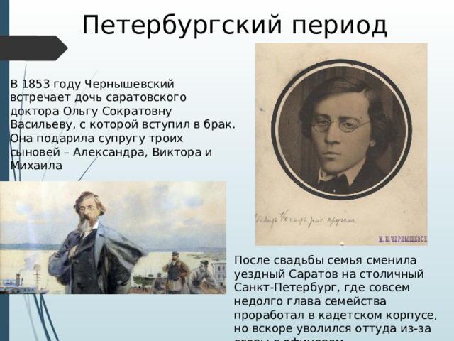 Петербургский период В 1853 году Чернышевский встречает дочь саратовского доктора Ольгу Сократовну Васильеву, с которой вступил в брак. Она подарила супругу троих сыновей – Александра, Виктора и Михаила После свадьбы семья сменила уездный Саратов на столичный Санкт-Петербург, где совсем недолго глава семейства проработал в кадетском корпусе, но вскоре уволился оттуда из-за ссоры с офицером. 