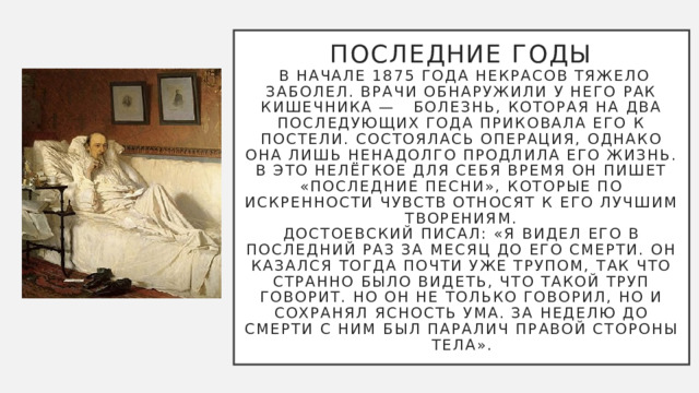 Последние годы  В начале 1875 года Некрасов тяжело заболел. Врачи обнаружили у него рак кишечника — болезнь, которая на два последующих года приковала его к постели. Состоялась операция, однако она лишь ненадолго продлила его жизнь. В это нелёгкое для себя время он пишет «Последние песни», которые по искренности чувств относят к его лучшим творениям.  Достоевский писал: «Я видел его в последний раз за месяц до его смерти. Он казался тогда почти уже трупом, так что странно было видеть, что такой труп говорит. Но он не только говорил, но и сохранял ясность ума. За неделю до смерти с ним был паралич правой стороны тела». 