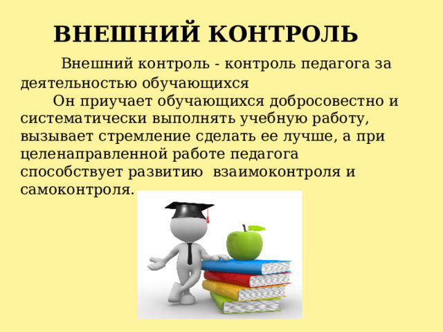 ВНЕШНИЙ КОНТРОЛЬ   Внешний контроль - контроль педагога за деятельностью обучающихся Он приучает обучающихся добросовестно и систематически выполнять учебную работу, вызывает стремление сделать ее лучше, а при целенаправленной работе педагога способствует развитию  взаимоконтроля и самоконтроля. 