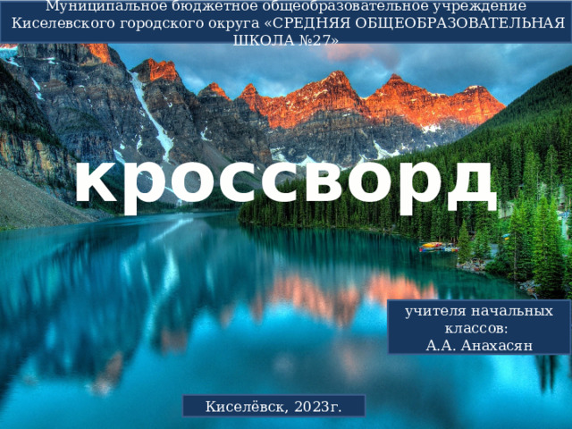 кроссворд   Муниципальное бюджетное общеобразовательное учреждение  Киселевского городского округа «СРЕДНЯЯ ОБЩЕОБРАЗОВАТЕЛЬНАЯ ШКОЛА №27» учителя начальных классов: А.А. Анахасян Киселёвск, 2023г. 