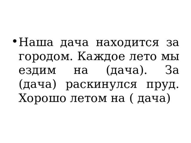 Наша дача находится за городом. Каждое лето мы ездим на (дача). За (дача) раскинулся пруд. Хорошо летом на ( дача) 