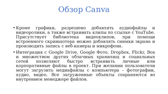 Обзор Canva   Кроме графики, разрешено добавлять аудиофайлы и видеоролики, а также встраивать клипы по ссылке с YouTube. Присутствует библиотека видеоклипов, при помощи встроенного скриншотера можно добавлять снимки экрана и производить запись с веб-камеры и микрофона. Интеграция с Google Drive, Google Фото, Dropbox, Flickr, Box и множеством других облачных хранилищ и социальных сетей позволяют быстро встраивать личные или корпоративные файлы в проект. При желании пользователи могут загрузить медиафайлы с компьютера – фотографии, аудио, видео. Все загруженные объекты сохраняются во внутреннем менеджере файлов. 