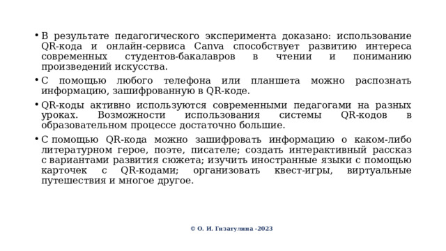 В результате педагогического эксперимента доказано: использование QR-кода и онлайн-сервиса Canva способствует развитию интереса современных студентов-бакалавров в чтении и пониманию произведений искусства. С помощью любого телефона или планшета можно распознать информацию, зашифрованную в QR-коде. QR-коды активно используются современными педагогами на разных уроках. Возможности использования системы QR-кодов в образовательном процессе достаточно большие. C помощью QR-кода можно зашифровать информацию о каком-либо литературном герое, поэте, писателе; создать интерактивный рассказ с вариантами развития сюжета; изучить иностранные языки с помощью карточек с QR-кодами; организовать квест-игры, виртуальные путешествия и многое другое. © О. И. Гизатулина -2023 