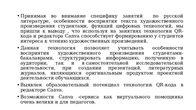 Принимая во внимание специфику занятий по русской литературе, особенности восприятия текста художественного произведения студентами, функций цифровых технологий, мы пришли к выводу , что используя на занятиях технологии QR-кода и редактора Canva способствует формированию у студентов интереса к чтению художественных произведений. Данная технология позволяет учитывать особенности восприятия художественного произведения студентами-бакалаврами, структурировать информацию, полученную в аудитории, так и в самостоятельной исследовательской деятельности, при создании презентаций, литературных журналов, являющихся оригинальным продуктом проектной деятельности обучающихся. Выявлен образовательный потенциал технологии QR-кода в редакторе Canva. Возможности Canva -сервиса как виртуального помощника очень велики и для педагогов. 