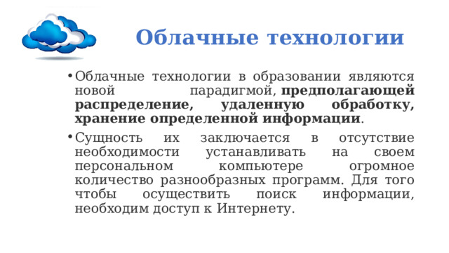 О Облачные технологии Облачные технологии в образовании являются новой парадигмой,  предполагающей распределение, удаленную обработку, хранение определенной информации . Сущность их заключается в отсутствие необходимости устанавливать на своем персональном компьютере огромное количество разнообразных программ. Для того чтобы осуществить поиск информации, необходим доступ к Интернету. 