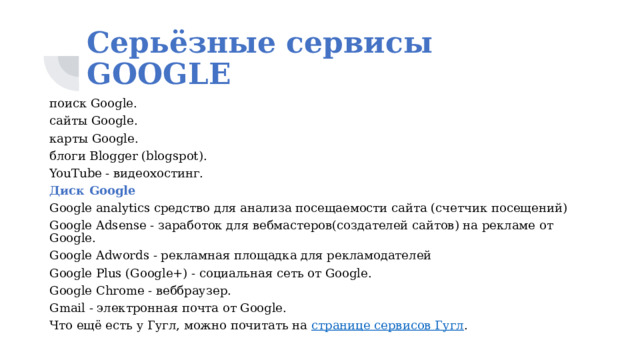Серьёзные сервисы GOOGLE поиск Google. сайты Google. карты Google. блоги Blogger (blogspot). YouTube - видеохостинг. Диск Google Google analytics средство для анализа посещаемости сайта (счетчик посещений) Google Adsense - заработок для вебмастеров(создателей сайтов) на рекламе от Google. Google Adwords - рекламная площадка для рекламодателей Google Plus (Google+) - социальная сеть от Google. Google Chrome - веббраузер. Gmail - электронная почта от Google. Что ещё есть у Гугл, можно почитать на странице сервисов Гугл . 