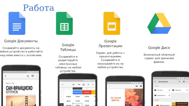 Работа Google Документы Создавайте документы на любом устройстве и работайте над ними вместе с коллегами. Google Диск Google Таблицы Создавайте и редактируйте электронные таблицы на любом устройстве. Безопасный облачный сервис для хранения файлов. Google Презентации Сервис для работы с презентациями. Создавайте и показывайте их на любом устройстве. 