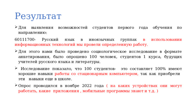 Результат Для выявления возможностей студентов первого года обучения по направлению: 60111700- Русский язык в иноязычных группах в использовании информационных технологий мы провели определенную работу. Для этого нами было проведено социологическое исследование в формате анкетирования, было опрошено 100 человек, студентов 1 курса, будущих учителей русского языка и литературы.  Исследование показало, что 100 студентов- это составляет 100% имеют хорошие навыки работы со стационарным компьютером, так как приобрели эти навыки еще в школе. Опрос проводился в ноябре 2022 года ( на  каких устройствах они могут работать, какие приложения , мобильные программы знают и т.д. )  