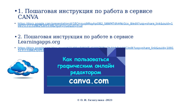 1. Пошаговая инструкция по работа в сервисе CANVA https://docs.google.com/presentation/d/1ECmsyq9iRqyhpOB2_S6WM7dhHNcGcx_8/edit?usp=share_link&ouid=109151311328625205339&rtpof=true&sd=true 2. Пошаговая инструкция по работе в сервисе Learningapps.org https://docs.google.com/document/d/1kXMgrRMQYTxIONWZSfKa2b4YzbRskIWC/edit?usp=share_link&ouid=109151311328625205339&rtpof=true&sd=true © О. И. Гизатулина -2023 