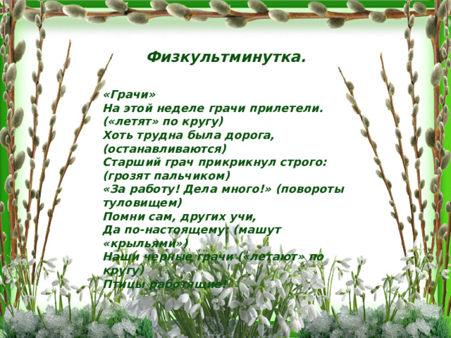 Физкультминутка. «Грачи» На этой неделе грачи прилетели. («летят» по кругу) Хоть трудна была дорога, (останавливаются) Старший грач прикрикнул строго: (грозят пальчиком) «За работу! Дела много!» (повороты туловищем) Помни сам, других учи, Да по-настоящему: (машут «крыльями») Наши черные грачи («летают» по кругу) Птицы работящие! 