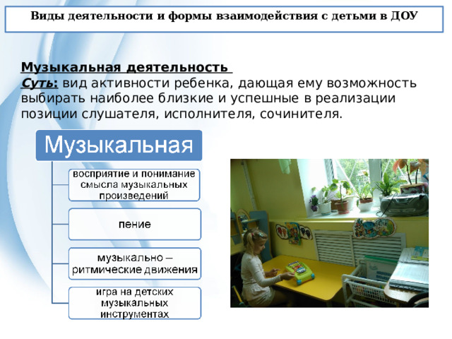 Виды деятельности и формы взаимодействия с детьми в ДОУ Музыкальная деятельность  Суть : вид активности ребенка, дающая ему возможность выбирать наиболее близкие и успешные в реализации позиции слушателя, исполнителя, сочинителя.  