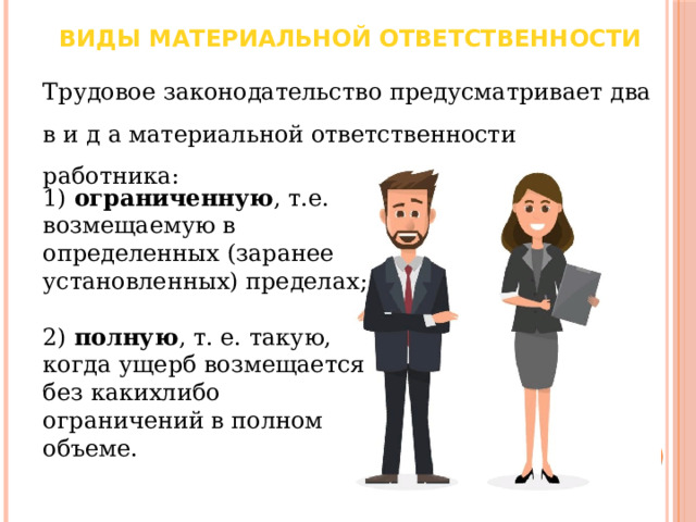 Виды материальной ответственности Трудовое законодательство предусматривает два в и д а материальной ответственности работника: 1) ограниченную , т.е. возмещаемую в определенных (заранее установленных) пределах; 2) полную , т. е. такую, когда ущерб возмещается без какихлибо ограничений в полном объеме. 