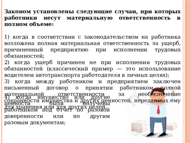 Законом установлены следующие случаи, при которых работники несут материальную ответственность в полном объеме: 1) когда в соответствии с законодательством на работника возложена полная материальная ответственность за ущерб, причиненный предприятию при исполнении трудовых обязанностей; 2) когда ущерб причинен не при исполнении трудовых обязанностей (классический пример — это использование водителем автотранспорта работодателя в личных целях); 3) когда между работником и предприятием заключен письменный договор о принятии работником полной материальной ответственности за необеспечение сохранности имущества и других ценностей, переданных ему для хранения или для других целей. 4) когда имущество или другие ценности были получены работником под отчет по разовой доверенности или по другим разовым документам; 