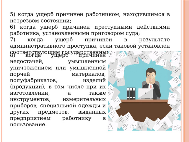 5) когда ущерб причинен работником, находившимся в нетрезвом состоянии; 6) когда ущерб причинен преступными действиями работника, установленными приговором суда; 7) когда ущерб причинен в результате административного проступка, если таковой установлен соответствующим государственным органом; 8) когда ущерб причинен недостачей, умышленным уничтожением или умышленной порчей материалов, полуфабрикатов, изделий (продукции), в том числе при их изготовлении, а также инструментов, измерительных приборов, специальной одежды и других предметов, выданных предприятием работнику в пользование. 