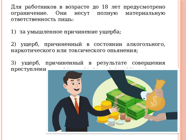 Для работников в возрасте до 18 лет предусмотрено ограничение. Они несут полную материальную ответственность лишь: 1) за умышленное причинение ущерба; 2) ущерб, причиненный в состоянии алкогольного, наркотического или токсического опьянения; 3) ущерб, причиненный в результате совершения преступления или административного проступка. 