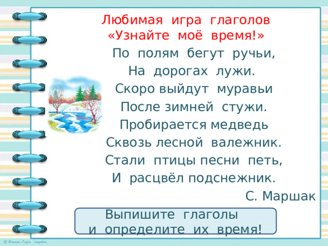 Любимая игра глаголов  «Узнайте моё время!»   По полям бегут ручьи, На дорогах лужи. Скоро выйдут муравьи После зимней стужи. Пробирается медведь Сквозь лесной валежник. Стали птицы песни петь, И расцвёл подснежник. С. Маршак Выпишите глаголы и определите их время! 