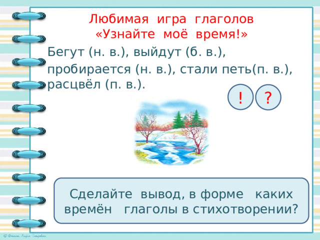 Любимая игра глаголов  «Узнайте моё время!»   Бегут (н. в.), выйдут (б. в.), пробирается (н. в.), стали петь(п. в.), расцвёл (п. в.). ! ? Сделайте вывод, в форме каких времён глаголы в стихотворении? 