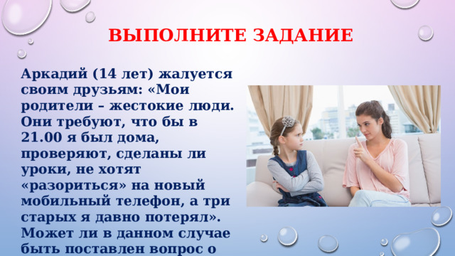 Выполните задание Аркадий (14 лет) жалуется своим друзьям: «Мои родители – жестокие люди. Они требуют, что бы в 21.00 я был дома, проверяют, сделаны ли уроки, не хотят «разориться» на новый мобильный телефон, а три старых я давно потерял». Может ли в данном случае быть поставлен вопрос о лишении родителей Аркадия родительских прав? Аргументируйте свой ответ. 