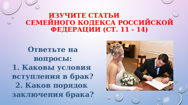  изучите статьи  Семейного кодекса российской Федерации (ст. 11 - 14)    Ответьте на вопросы:  Каковы условия вступления в брак?  Каков порядок заключения брака? 