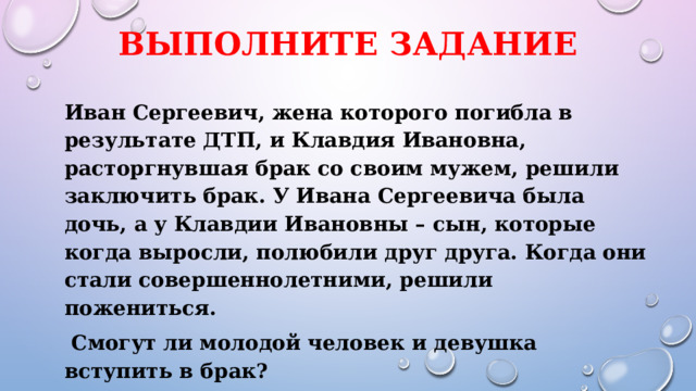 Выполните задание  Иван Сергеевич, жена которого погибла в результате ДТП, и Клавдия Ивановна, расторгнувшая брак со своим мужем, решили заключить брак. У Ивана Сергеевича была дочь, а у Клавдии Ивановны – сын, которые когда выросли, полюбили друг друга. Когда они стали совершеннолетними, решили пожениться.  Смогут ли молодой человек и девушка вступить в брак? 