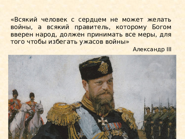 «Всякий человек с сердцем не может желать войны, а всякий правитель, которому Богом вверен народ, должен принимать все меры, для того чтобы избегать ужасов войны»  Александр III 