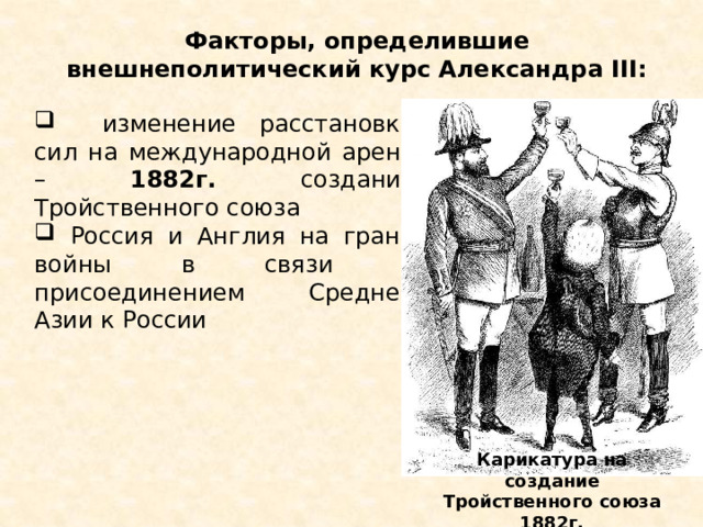 Факторы, определившие внешнеполитический курс Александра III:  изменение расстановки сил на международной арене – 1882г. создание Тройственного союза  Россия и Англия на грани войны в связи с присоединением Средней Азии к России Карикатура на создание Тройственного союза 1882г. 