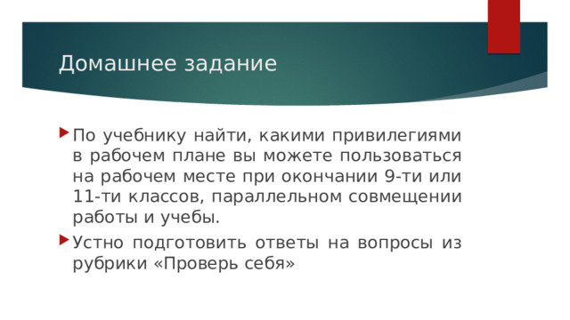 Домашнее задание По учебнику найти, какими привилегиями в рабочем плане вы можете пользоваться на рабочем месте при окончании 9-ти или 11-ти классов, параллельном совмещении работы и учебы. Устно подготовить ответы на вопросы из рубрики «Проверь себя» 