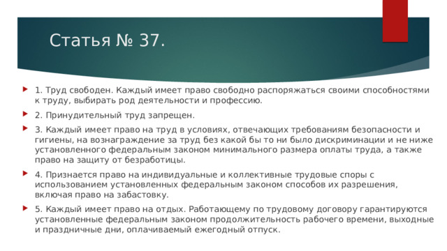 Статья № 37. 1. Труд свободен. Каждый имеет право свободно распоряжаться своими способностями к труду, выбирать род деятельности и профессию. 2. Принудительный труд запрещен. 3. Каждый имеет право на труд в условиях, отвечающих требованиям безопасности и гигиены, на вознаграждение за труд без какой бы то ни было дискриминации и не ниже установленного федеральным законом минимального размера оплаты труда, а также право на защиту от безработицы. 4. Признается право на индивидуальные и коллективные трудовые споры с использованием установленных федеральным законом способов их разрешения, включая право на забастовку. 5. Каждый имеет право на отдых. Работающему по трудовому договору гарантируются установленные федеральным законом продолжительность рабочего времени, выходные и праздничные дни, оплачиваемый ежегодный отпуск. 