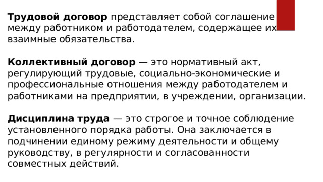 Трудовой договор представляет собой соглашение между работником и работодателем, содержащее их взаимные обязательства. Коллективный договор — это нормативный акт, регулирующий трудовые, социально-экономические и профессиональные отношения между работодателем и работниками на предприятии, в учреждении, организации. Дисциплина труда — это строгое и точное соблюдение установленного порядка работы. Она заключается в подчинении единому режиму деятельности и общему руководству, в регулярности и согласованности совместных действий. 