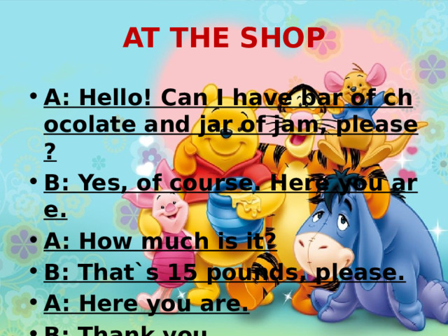 AT THE SHOP A: Hello! Can I have bar of chocolate and jar of jam, please? B: Yes, of course. Here you are. A: How much is it? B: That`s 15 pounds, please. A: Here you are. B: Thank you.  