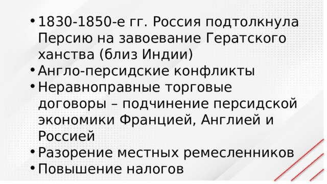 1830-1850-е гг. Россия подтолкнула Персию на завоевание Гератского ханства (близ Индии) Англо-персидские конфликты Неравноправные торговые договоры – подчинение персидской экономики Францией, Англией и Россией Разорение местных ремесленников Повышение налогов 