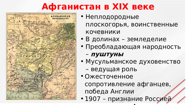 Афганистан в XIX веке Неплодородные плоскогорья, воинственные кочевники В долинах – земледелие Преобладающая народность – пуштуны Мусульманское духовенство – ведущая роль Ожесточенное сопротивление афганцев, победа Англии 1907 – признание Россией протектората Англии над Афганистаном 